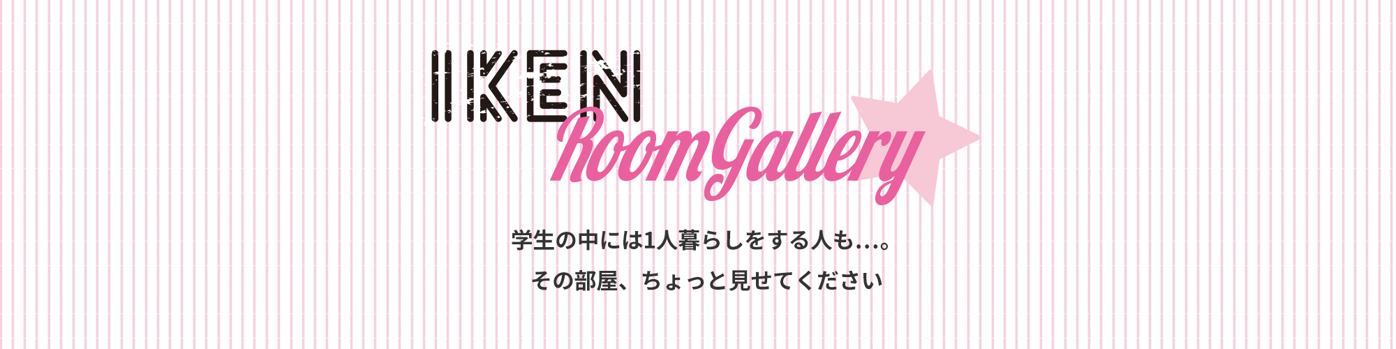 IKEN Room Gallery 学生の中には1人暮らしをする人も…。その部屋、ちょっと見せてください