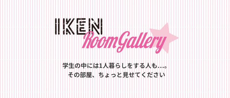 IKEN Room Gallery 学生の中には1人暮らしをする人も…。その部屋、ちょっと見せてください