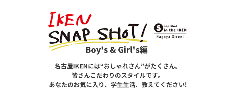 IKEN SNAP SHOT! Boy's & Girl's編 名古屋IKENには“おしゃれさん”がたくさん。皆さんこだわりのスタイルです。あなたのお気に入り、学校生活教えてください!